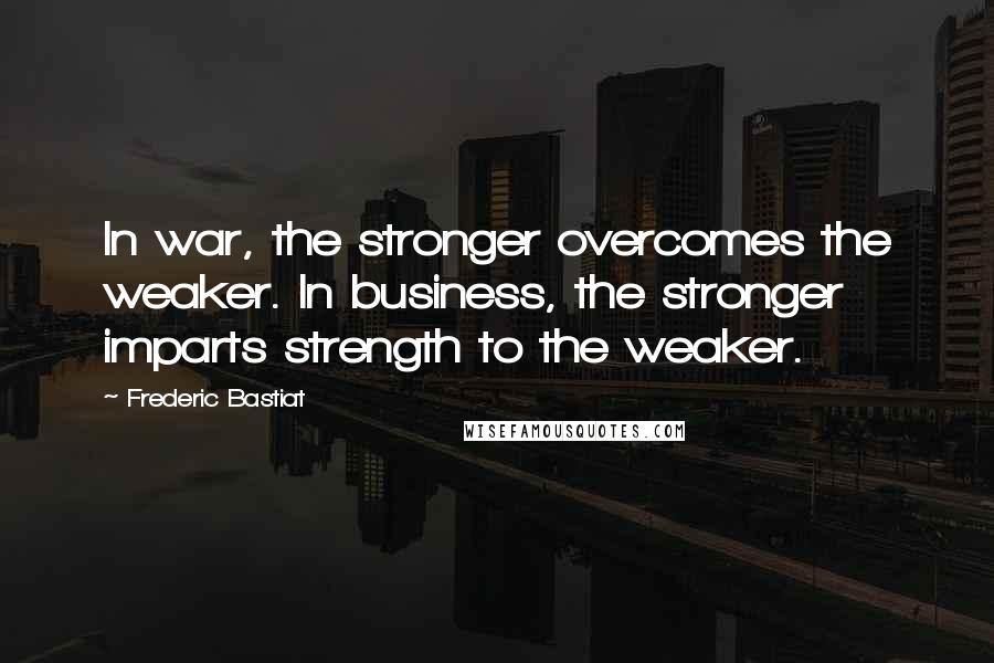 Frederic Bastiat Quotes: In war, the stronger overcomes the weaker. In business, the stronger imparts strength to the weaker.