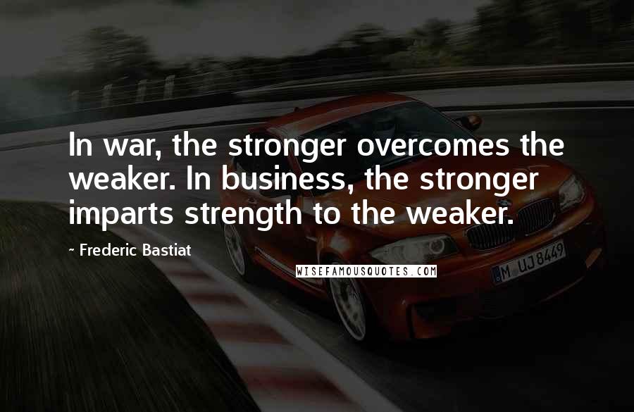 Frederic Bastiat Quotes: In war, the stronger overcomes the weaker. In business, the stronger imparts strength to the weaker.