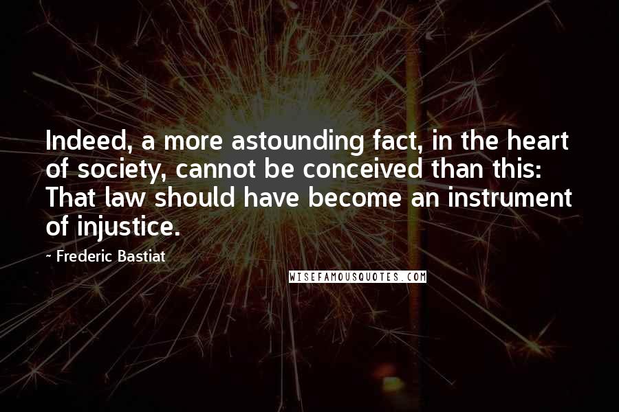 Frederic Bastiat Quotes: Indeed, a more astounding fact, in the heart of society, cannot be conceived than this: That law should have become an instrument of injustice.