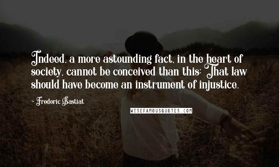 Frederic Bastiat Quotes: Indeed, a more astounding fact, in the heart of society, cannot be conceived than this: That law should have become an instrument of injustice.