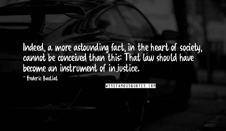 Frederic Bastiat Quotes: Indeed, a more astounding fact, in the heart of society, cannot be conceived than this: That law should have become an instrument of injustice.