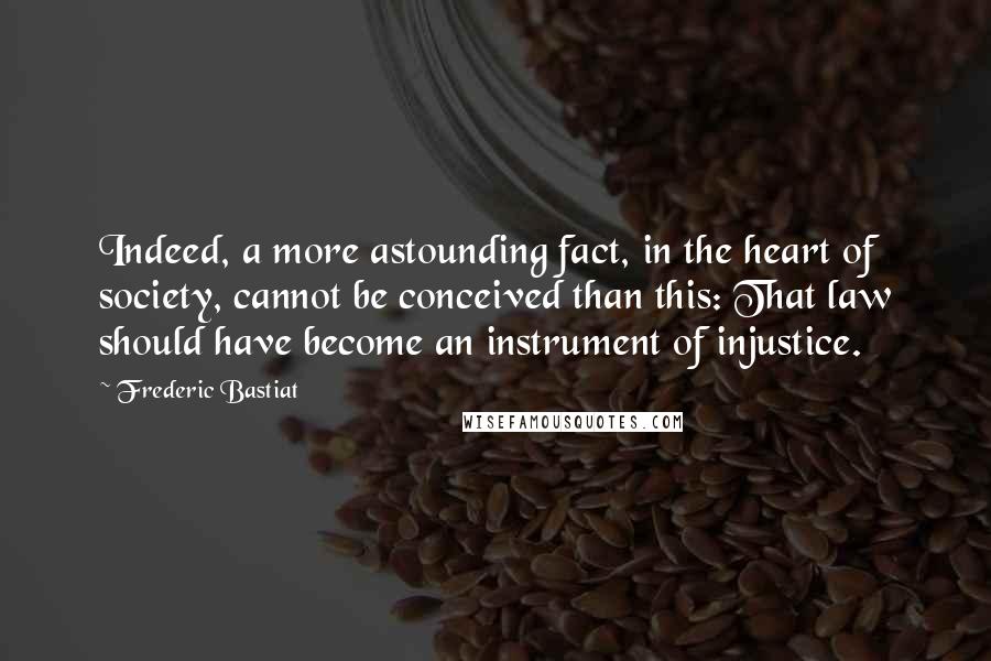 Frederic Bastiat Quotes: Indeed, a more astounding fact, in the heart of society, cannot be conceived than this: That law should have become an instrument of injustice.