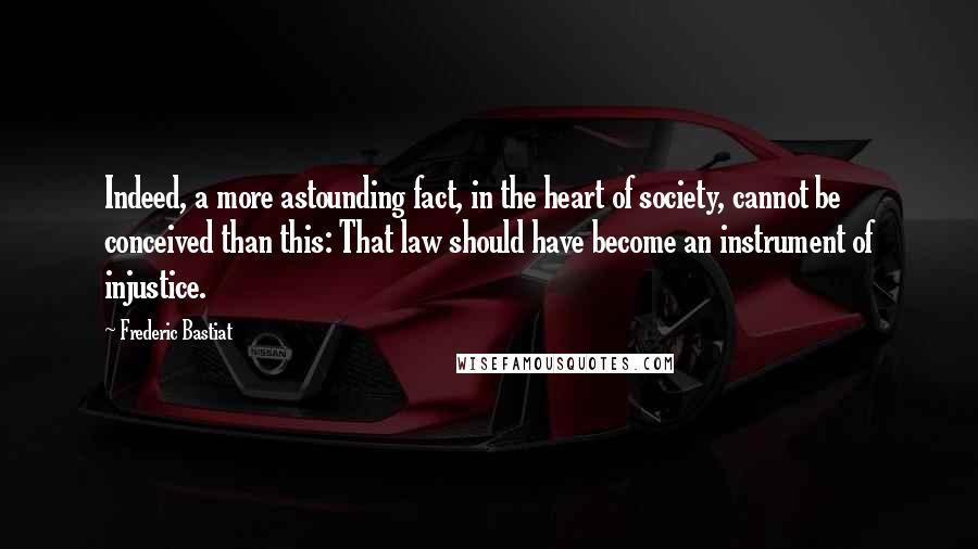 Frederic Bastiat Quotes: Indeed, a more astounding fact, in the heart of society, cannot be conceived than this: That law should have become an instrument of injustice.