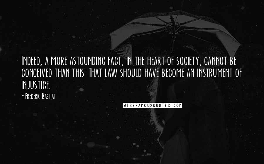 Frederic Bastiat Quotes: Indeed, a more astounding fact, in the heart of society, cannot be conceived than this: That law should have become an instrument of injustice.