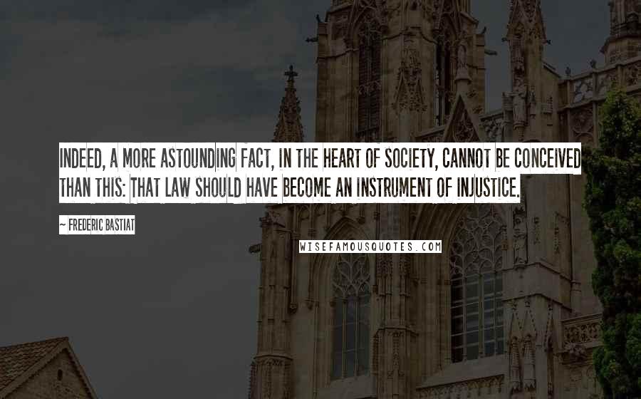 Frederic Bastiat Quotes: Indeed, a more astounding fact, in the heart of society, cannot be conceived than this: That law should have become an instrument of injustice.