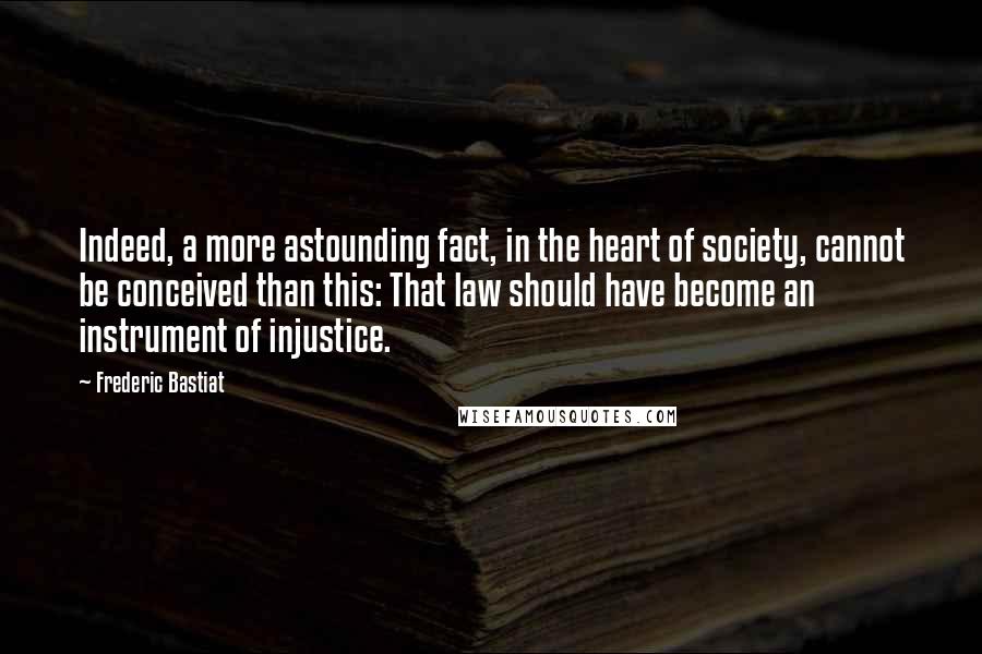 Frederic Bastiat Quotes: Indeed, a more astounding fact, in the heart of society, cannot be conceived than this: That law should have become an instrument of injustice.