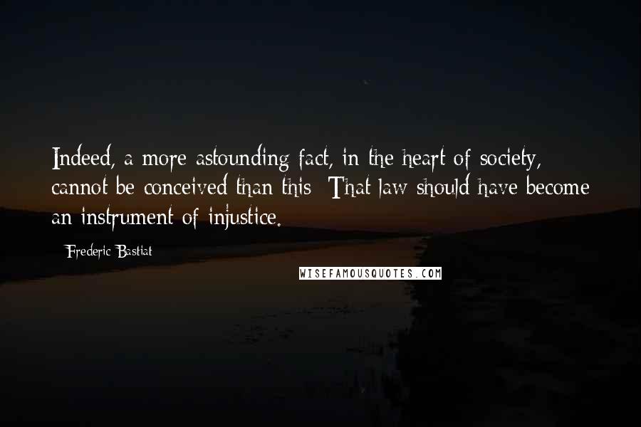 Frederic Bastiat Quotes: Indeed, a more astounding fact, in the heart of society, cannot be conceived than this: That law should have become an instrument of injustice.