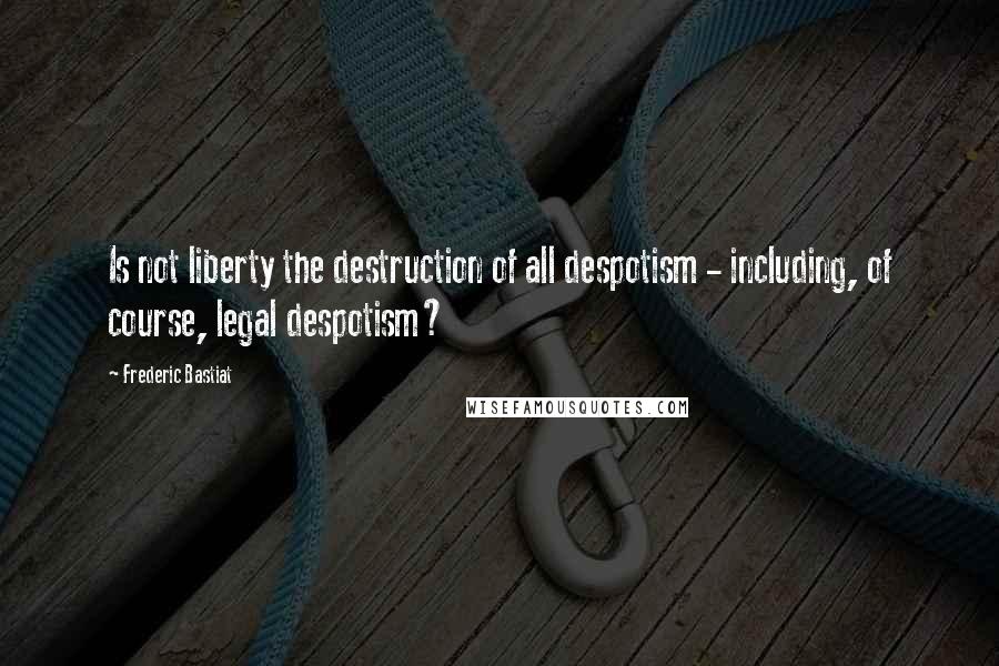 Frederic Bastiat Quotes: Is not liberty the destruction of all despotism - including, of course, legal despotism?