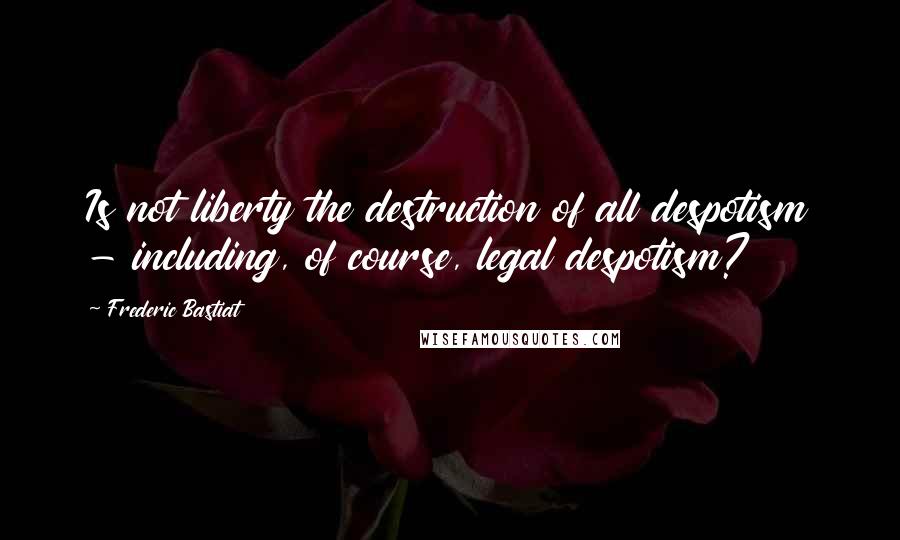 Frederic Bastiat Quotes: Is not liberty the destruction of all despotism - including, of course, legal despotism?