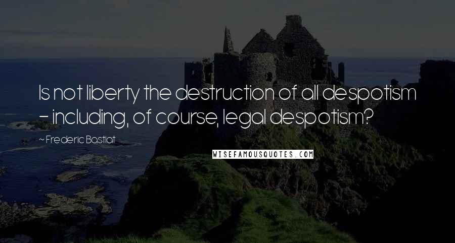 Frederic Bastiat Quotes: Is not liberty the destruction of all despotism - including, of course, legal despotism?