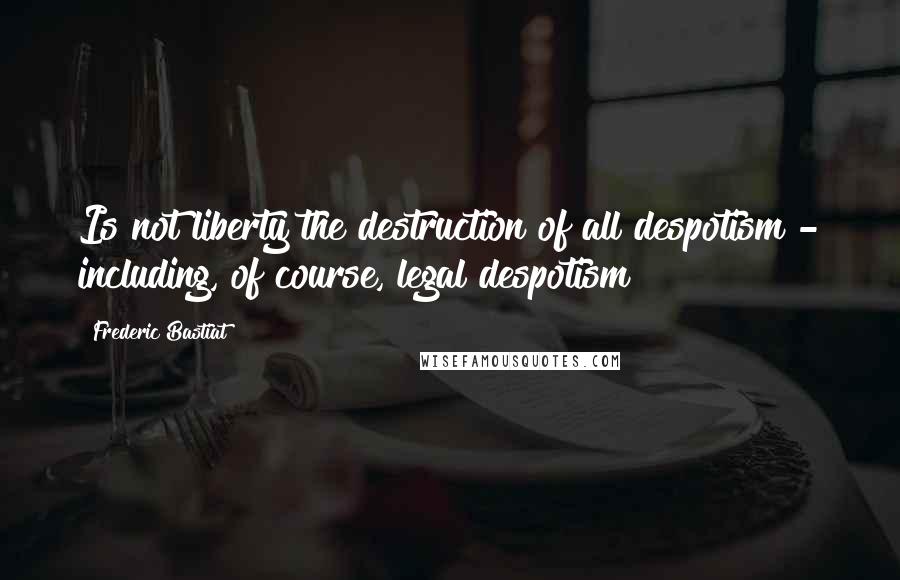 Frederic Bastiat Quotes: Is not liberty the destruction of all despotism - including, of course, legal despotism?