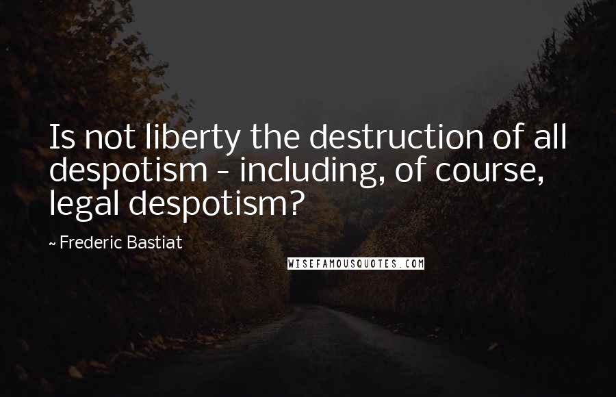 Frederic Bastiat Quotes: Is not liberty the destruction of all despotism - including, of course, legal despotism?