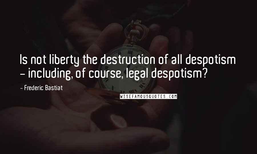 Frederic Bastiat Quotes: Is not liberty the destruction of all despotism - including, of course, legal despotism?