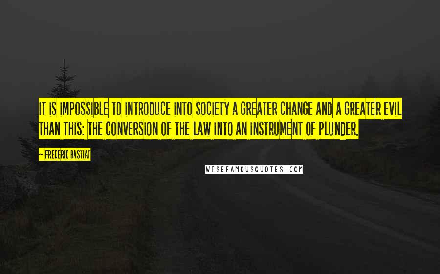 Frederic Bastiat Quotes: It is impossible to introduce into society a greater change and a greater evil than this: the conversion of the law into an instrument of plunder.