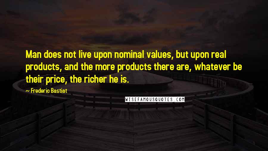 Frederic Bastiat Quotes: Man does not live upon nominal values, but upon real products, and the more products there are, whatever be their price, the richer he is.