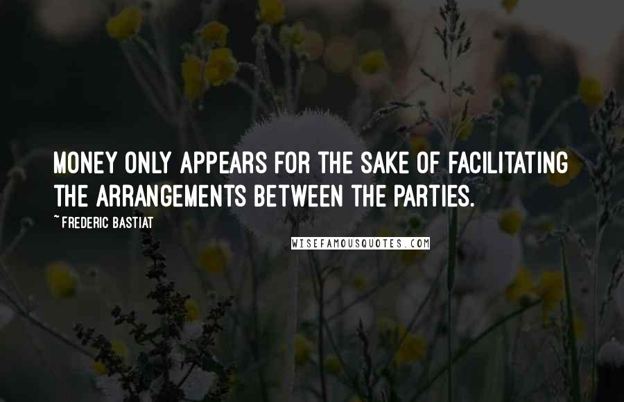 Frederic Bastiat Quotes: Money only appears for the sake of facilitating the arrangements between the parties.