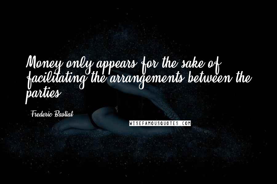 Frederic Bastiat Quotes: Money only appears for the sake of facilitating the arrangements between the parties.