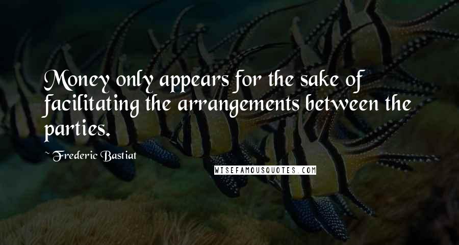 Frederic Bastiat Quotes: Money only appears for the sake of facilitating the arrangements between the parties.