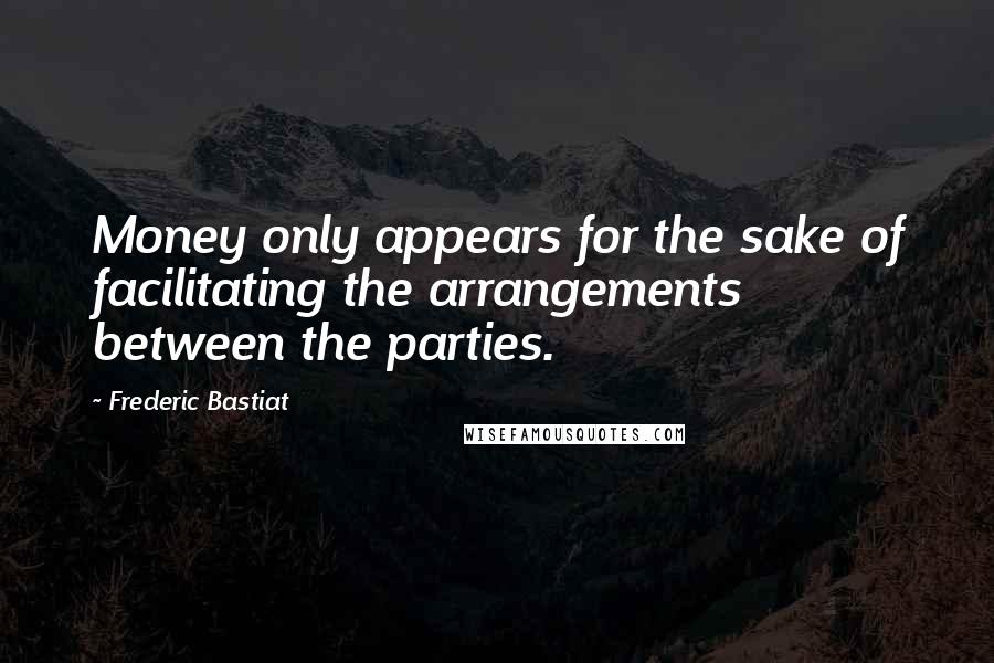 Frederic Bastiat Quotes: Money only appears for the sake of facilitating the arrangements between the parties.