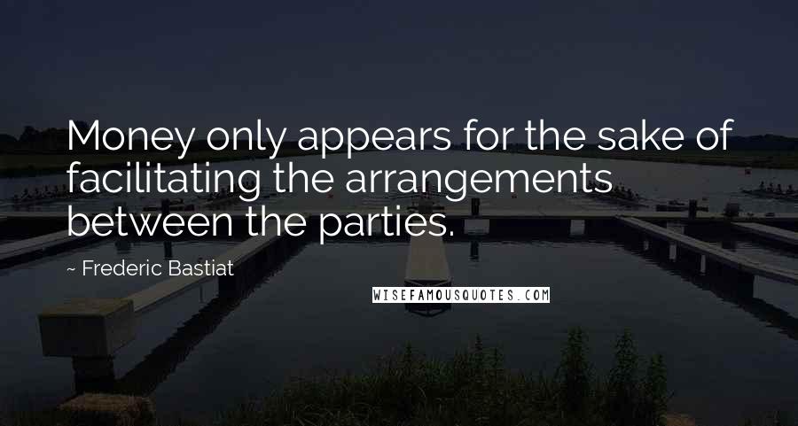 Frederic Bastiat Quotes: Money only appears for the sake of facilitating the arrangements between the parties.