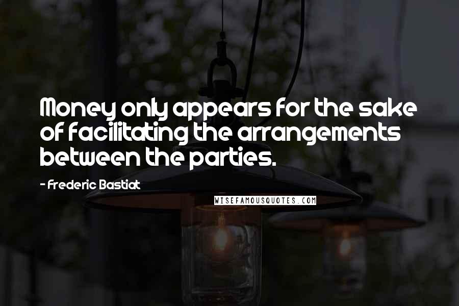 Frederic Bastiat Quotes: Money only appears for the sake of facilitating the arrangements between the parties.