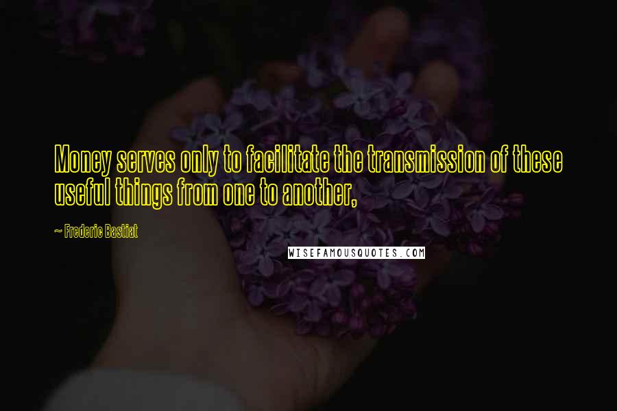 Frederic Bastiat Quotes: Money serves only to facilitate the transmission of these useful things from one to another,