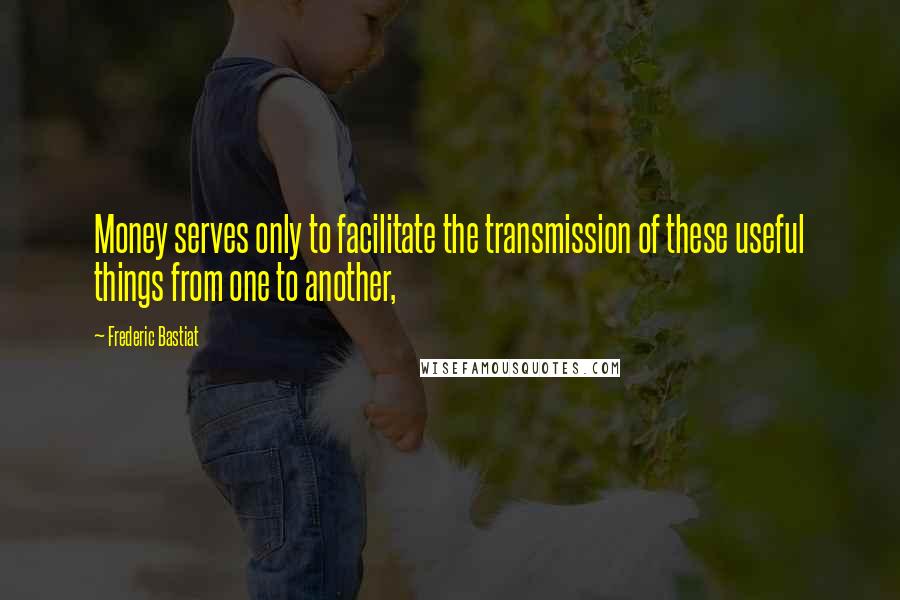 Frederic Bastiat Quotes: Money serves only to facilitate the transmission of these useful things from one to another,