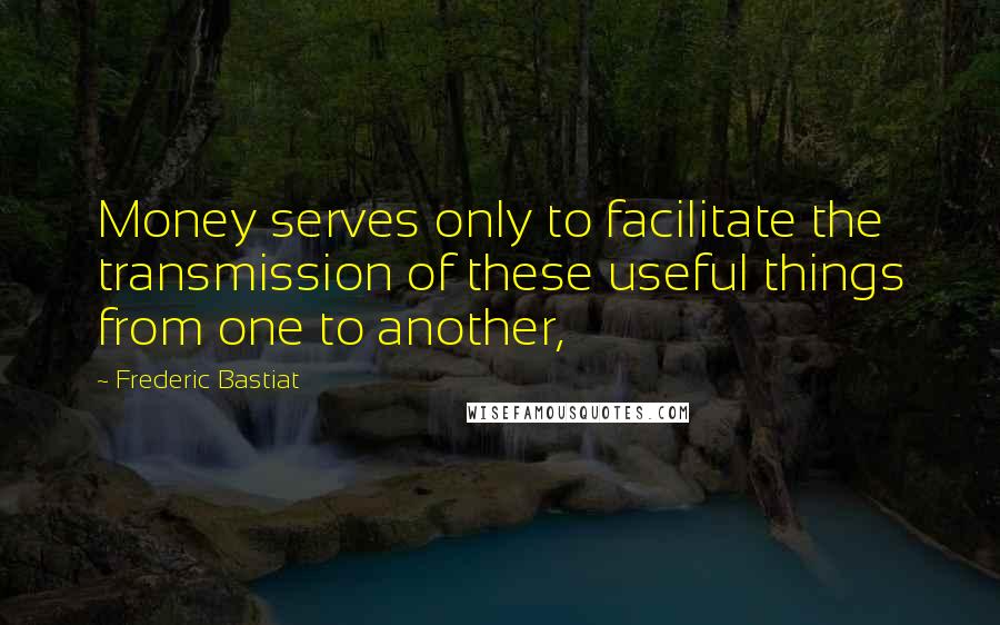 Frederic Bastiat Quotes: Money serves only to facilitate the transmission of these useful things from one to another,