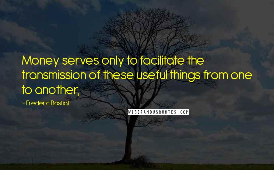 Frederic Bastiat Quotes: Money serves only to facilitate the transmission of these useful things from one to another,