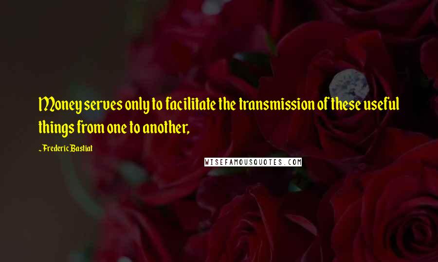 Frederic Bastiat Quotes: Money serves only to facilitate the transmission of these useful things from one to another,