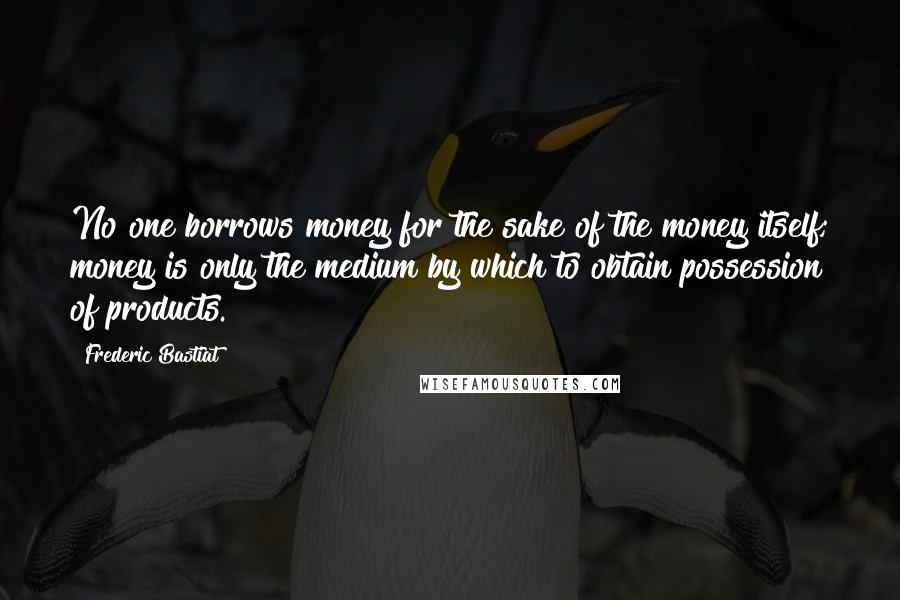 Frederic Bastiat Quotes: No one borrows money for the sake of the money itself; money is only the medium by which to obtain possession of products.