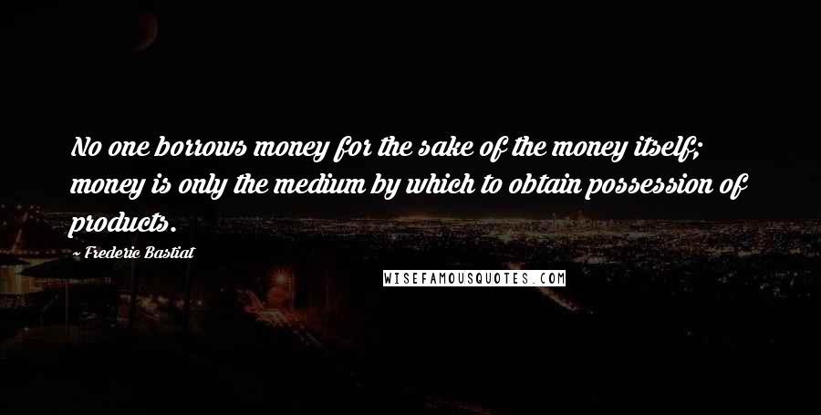 Frederic Bastiat Quotes: No one borrows money for the sake of the money itself; money is only the medium by which to obtain possession of products.