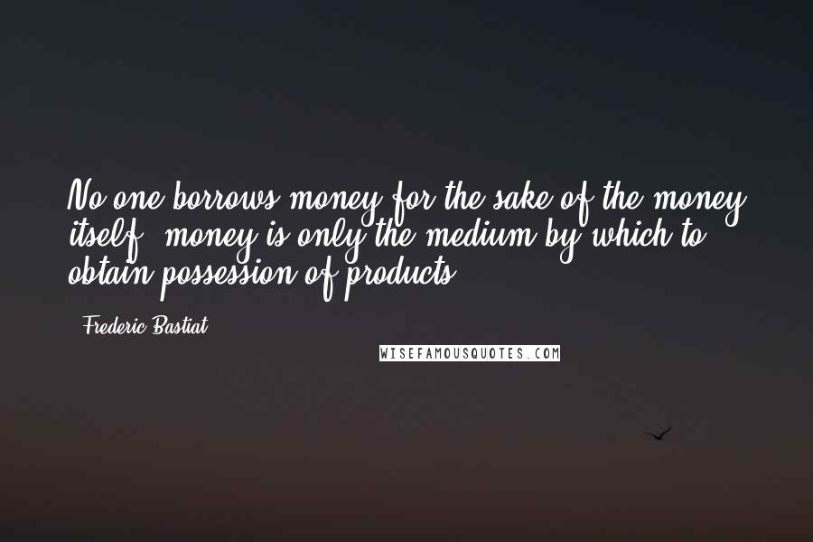 Frederic Bastiat Quotes: No one borrows money for the sake of the money itself; money is only the medium by which to obtain possession of products.
