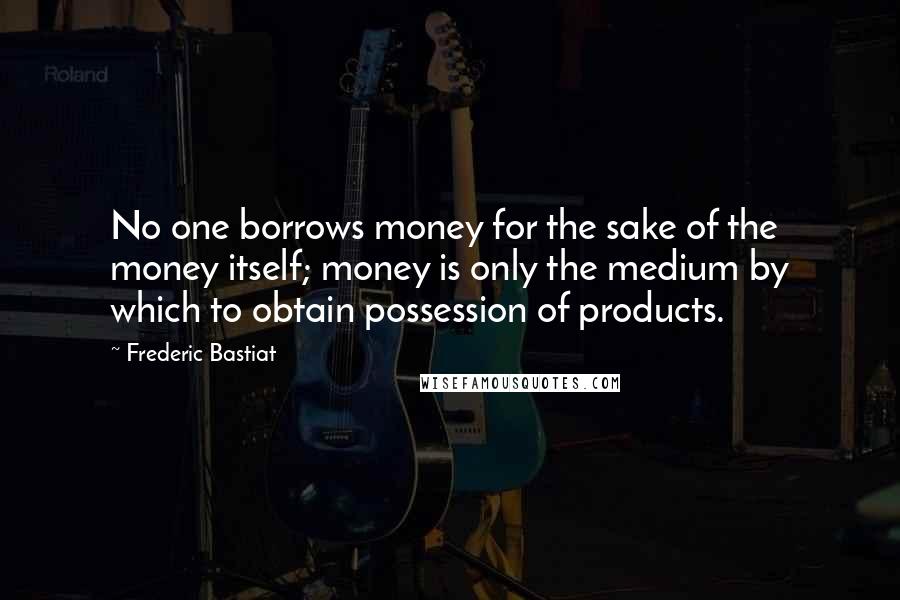 Frederic Bastiat Quotes: No one borrows money for the sake of the money itself; money is only the medium by which to obtain possession of products.