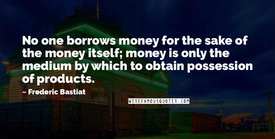 Frederic Bastiat Quotes: No one borrows money for the sake of the money itself; money is only the medium by which to obtain possession of products.