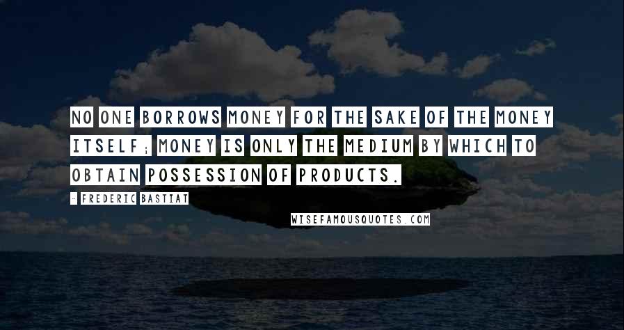 Frederic Bastiat Quotes: No one borrows money for the sake of the money itself; money is only the medium by which to obtain possession of products.