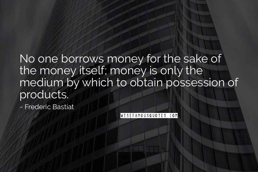 Frederic Bastiat Quotes: No one borrows money for the sake of the money itself; money is only the medium by which to obtain possession of products.