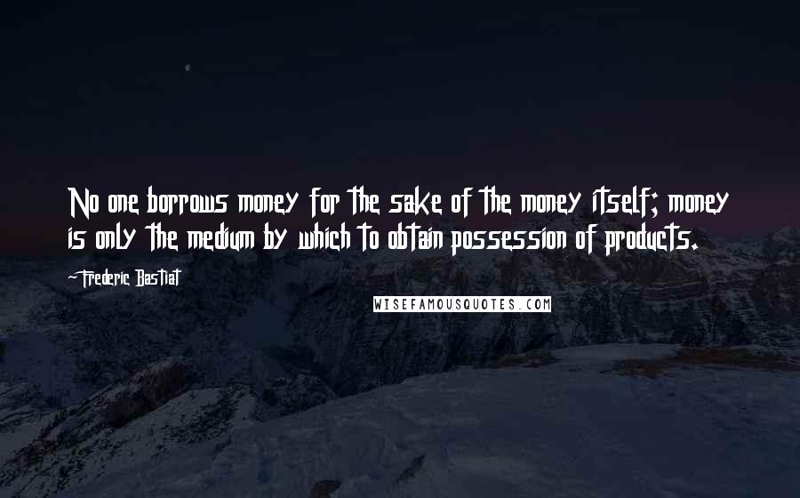 Frederic Bastiat Quotes: No one borrows money for the sake of the money itself; money is only the medium by which to obtain possession of products.