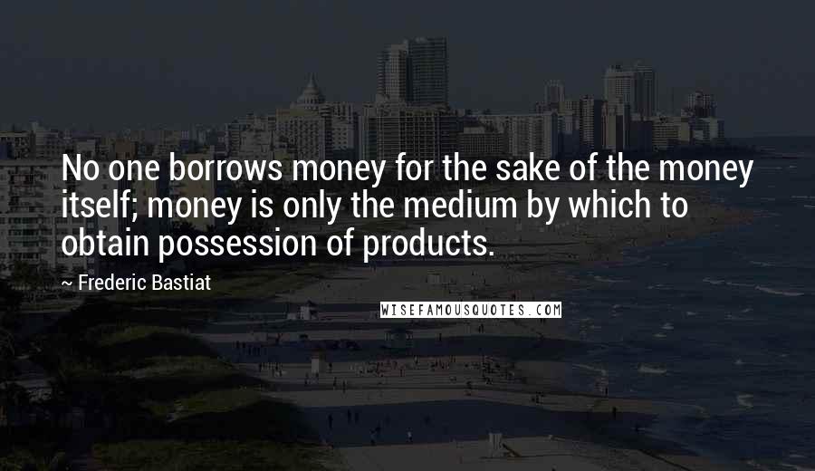 Frederic Bastiat Quotes: No one borrows money for the sake of the money itself; money is only the medium by which to obtain possession of products.