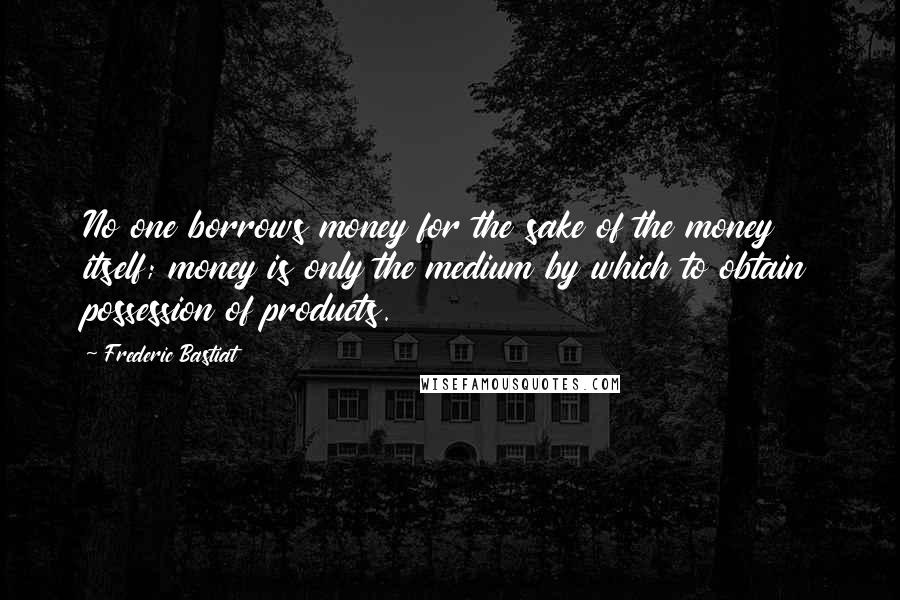 Frederic Bastiat Quotes: No one borrows money for the sake of the money itself; money is only the medium by which to obtain possession of products.