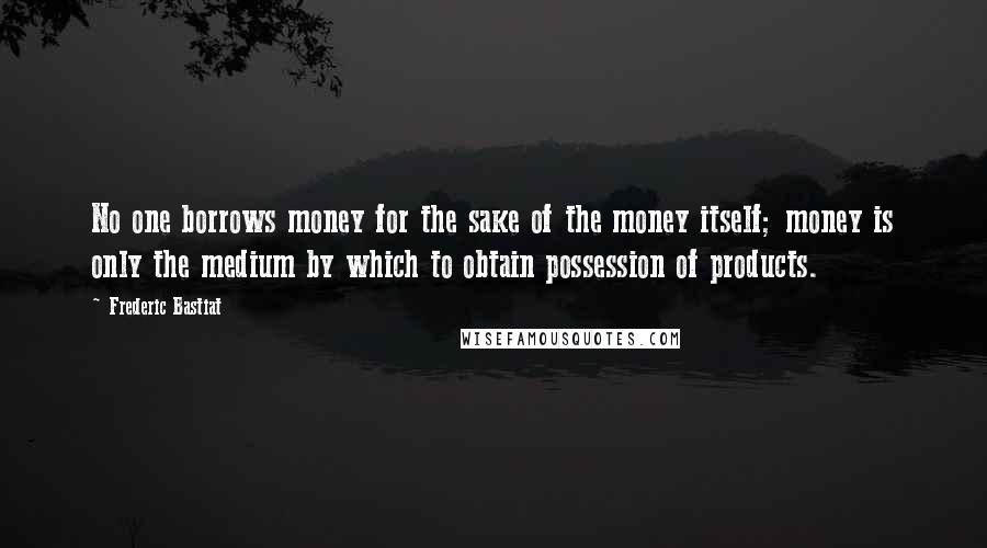 Frederic Bastiat Quotes: No one borrows money for the sake of the money itself; money is only the medium by which to obtain possession of products.