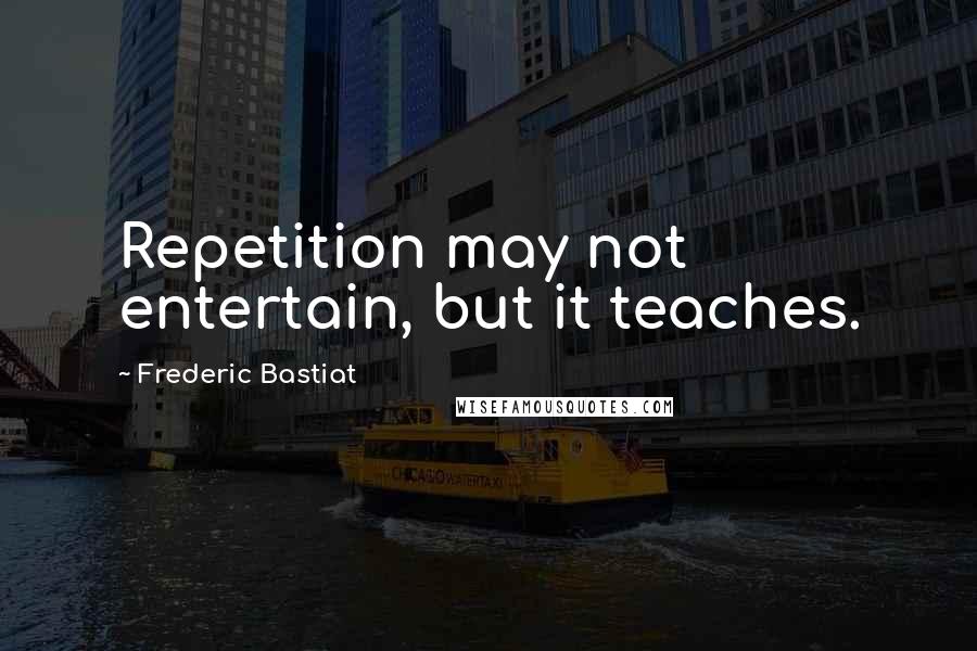 Frederic Bastiat Quotes: Repetition may not entertain, but it teaches.