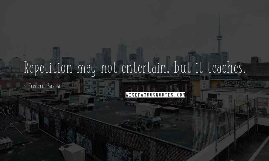 Frederic Bastiat Quotes: Repetition may not entertain, but it teaches.