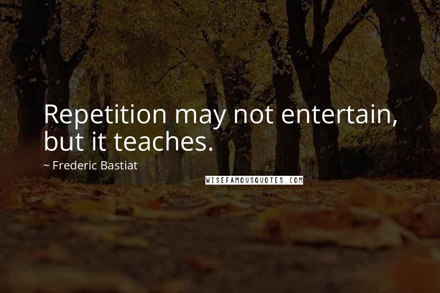 Frederic Bastiat Quotes: Repetition may not entertain, but it teaches.