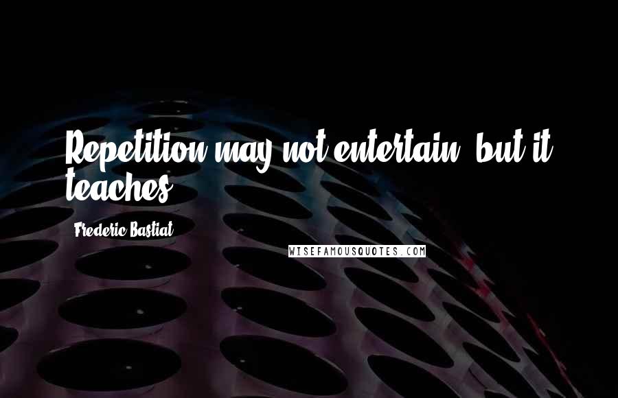 Frederic Bastiat Quotes: Repetition may not entertain, but it teaches.