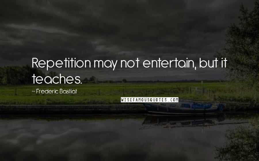 Frederic Bastiat Quotes: Repetition may not entertain, but it teaches.