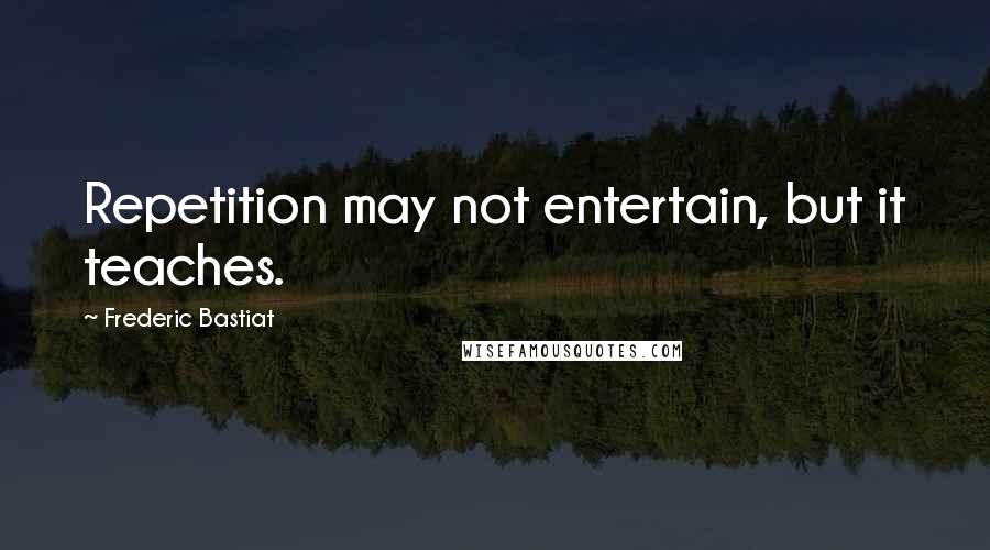 Frederic Bastiat Quotes: Repetition may not entertain, but it teaches.