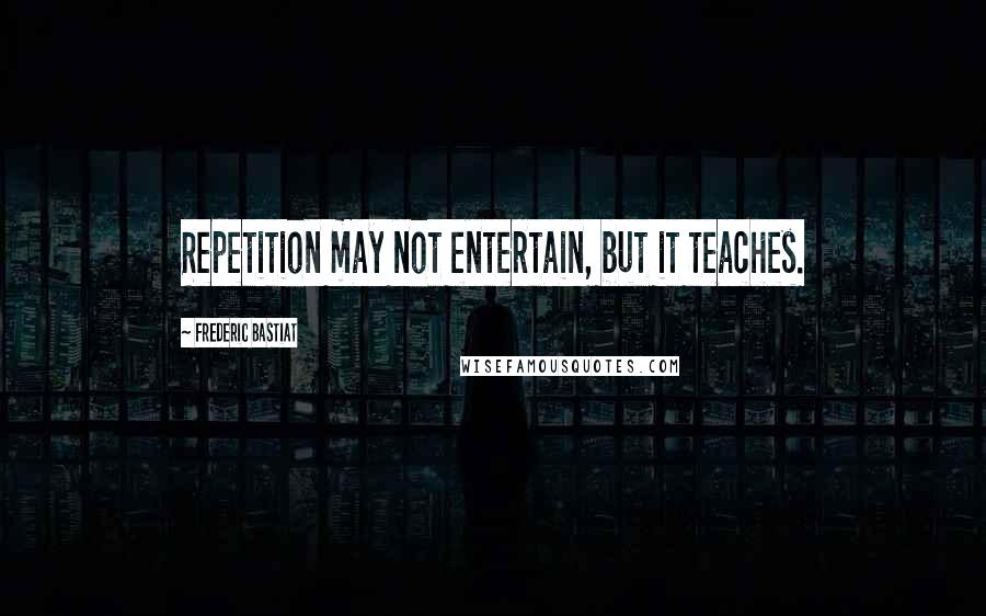 Frederic Bastiat Quotes: Repetition may not entertain, but it teaches.