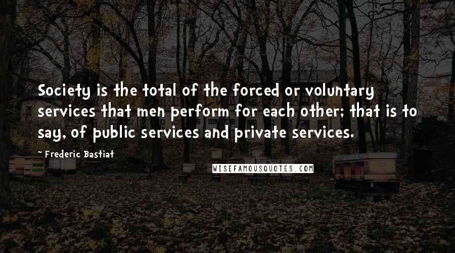 Frederic Bastiat Quotes: Society is the total of the forced or voluntary services that men perform for each other; that is to say, of public services and private services.