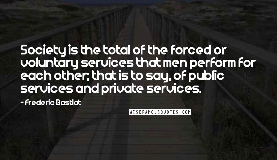 Frederic Bastiat Quotes: Society is the total of the forced or voluntary services that men perform for each other; that is to say, of public services and private services.